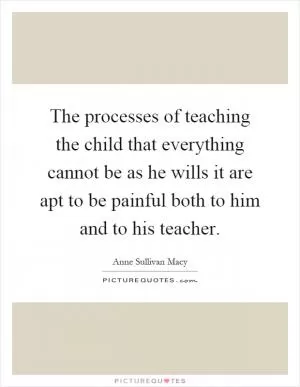 The processes of teaching the child that everything cannot be as he wills it are apt to be painful both to him and to his teacher Picture Quote #1