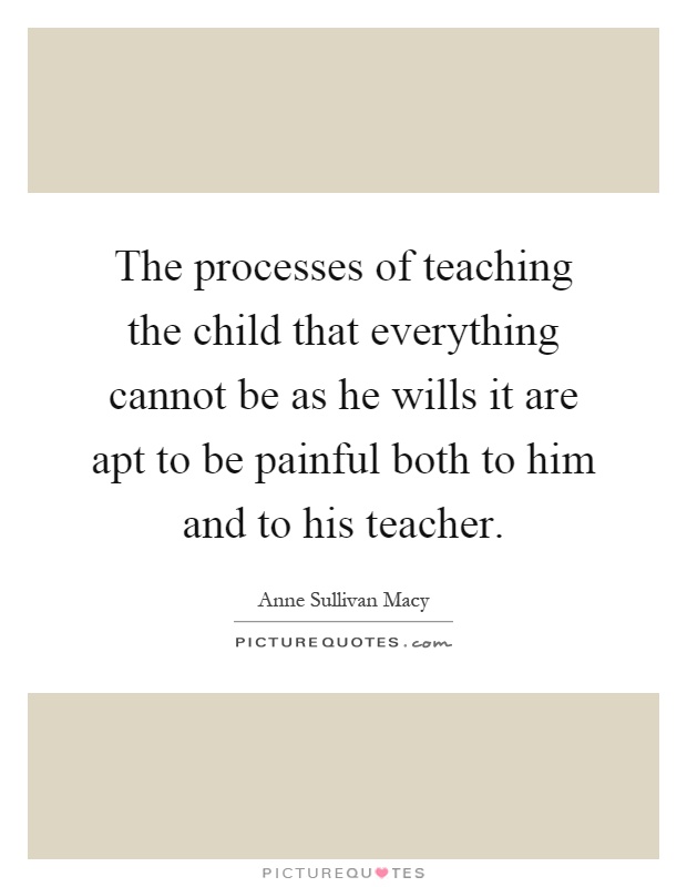 The processes of teaching the child that everything cannot be as he wills it are apt to be painful both to him and to his teacher Picture Quote #1