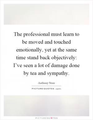 The professional must learn to be moved and touched emotionally, yet at the same time stand back objectively: I’ve seen a lot of damage done by tea and sympathy Picture Quote #1