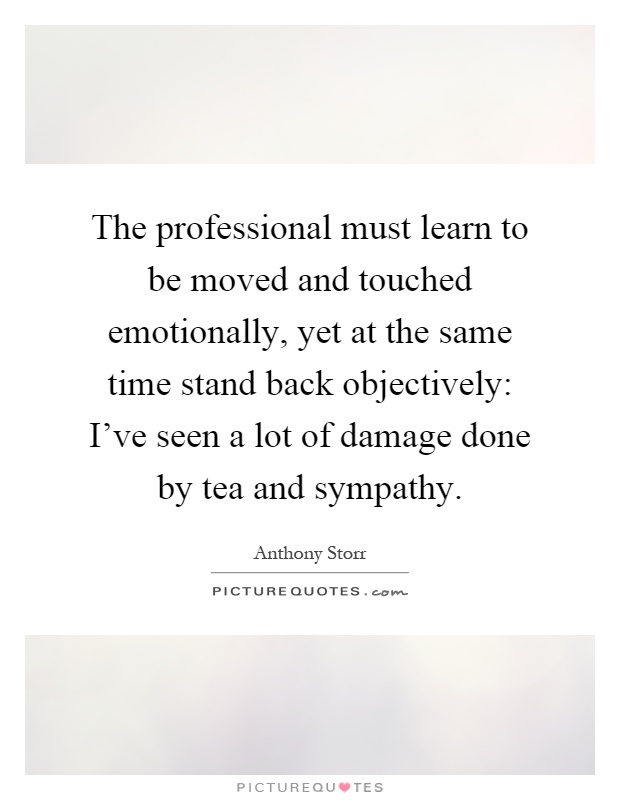 The professional must learn to be moved and touched emotionally, yet at the same time stand back objectively: I've seen a lot of damage done by tea and sympathy Picture Quote #1