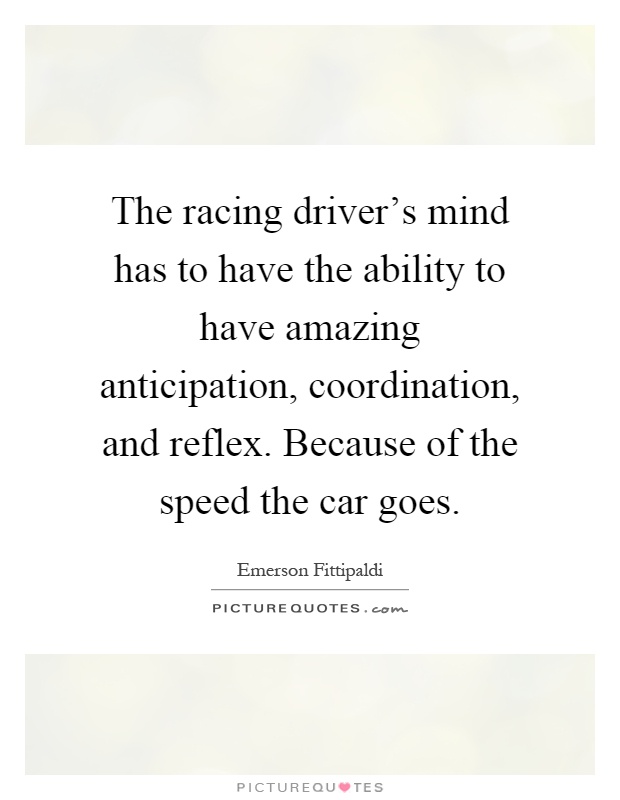 The racing driver's mind has to have the ability to have amazing anticipation, coordination, and reflex. Because of the speed the car goes Picture Quote #1