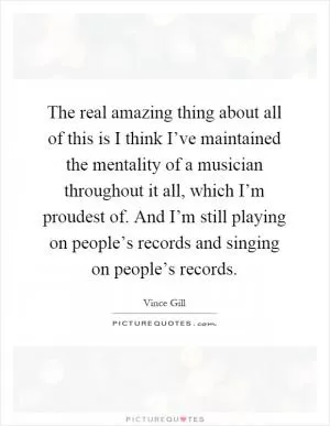The real amazing thing about all of this is I think I’ve maintained the mentality of a musician throughout it all, which I’m proudest of. And I’m still playing on people’s records and singing on people’s records Picture Quote #1