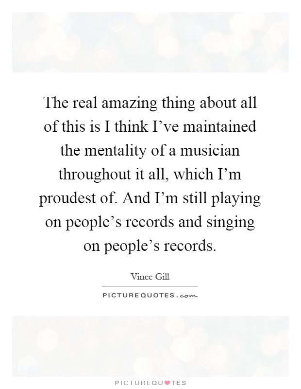 The real amazing thing about all of this is I think I've maintained the mentality of a musician throughout it all, which I'm proudest of. And I'm still playing on people's records and singing on people's records Picture Quote #1