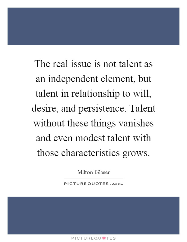 The real issue is not talent as an independent element, but talent in relationship to will, desire, and persistence. Talent without these things vanishes and even modest talent with those characteristics grows Picture Quote #1