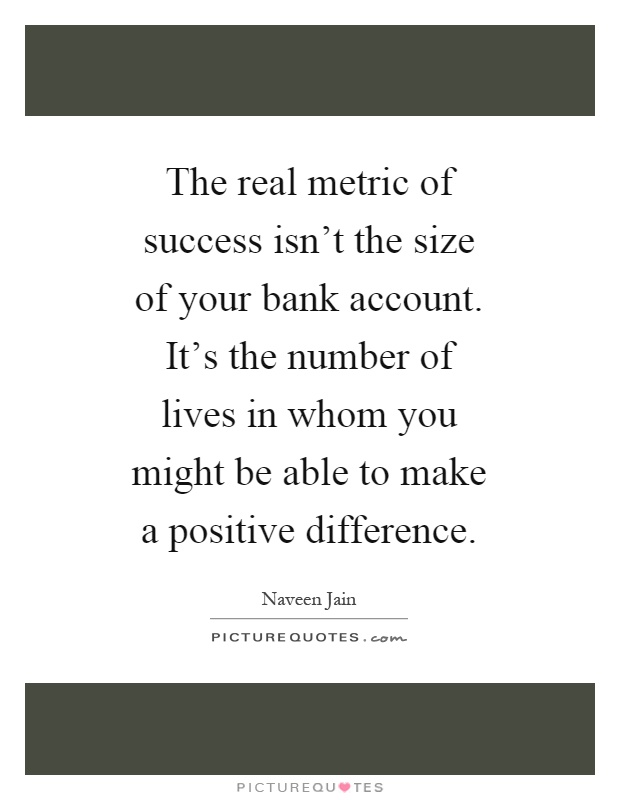 The real metric of success isn't the size of your bank account. It's the number of lives in whom you might be able to make a positive difference Picture Quote #1