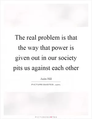 The real problem is that the way that power is given out in our society pits us against each other Picture Quote #1