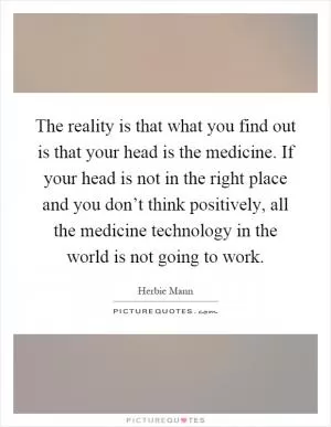 The reality is that what you find out is that your head is the medicine. If your head is not in the right place and you don’t think positively, all the medicine technology in the world is not going to work Picture Quote #1