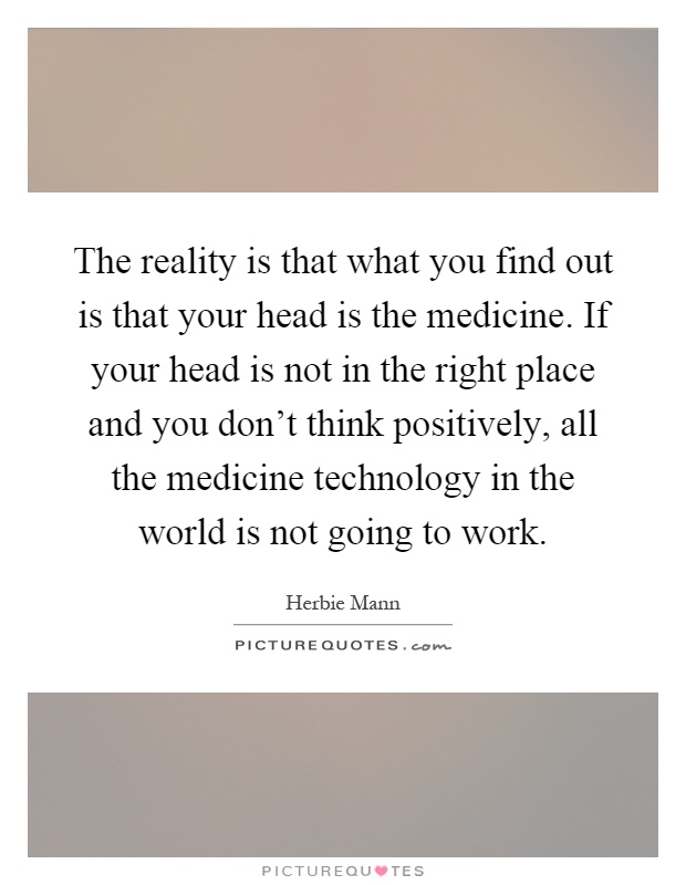The reality is that what you find out is that your head is the medicine. If your head is not in the right place and you don't think positively, all the medicine technology in the world is not going to work Picture Quote #1