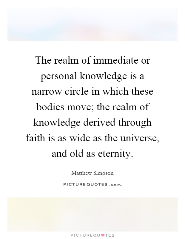 The realm of immediate or personal knowledge is a narrow circle in which these bodies move; the realm of knowledge derived through faith is as wide as the universe, and old as eternity Picture Quote #1