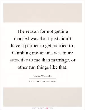 The reason for not getting married was that I just didn’t have a partner to get married to. Climbing mountains was more attractive to me than marriage, or other fun things like that Picture Quote #1
