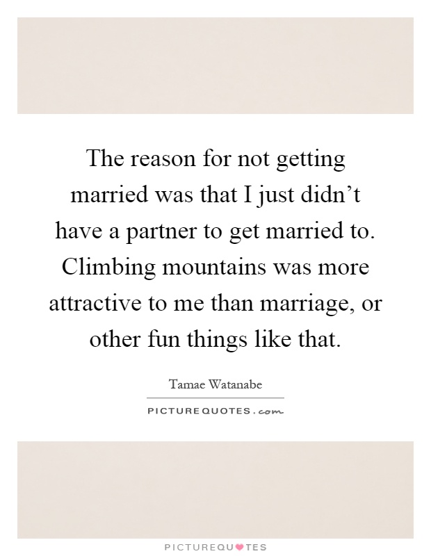 The reason for not getting married was that I just didn't have a partner to get married to. Climbing mountains was more attractive to me than marriage, or other fun things like that Picture Quote #1