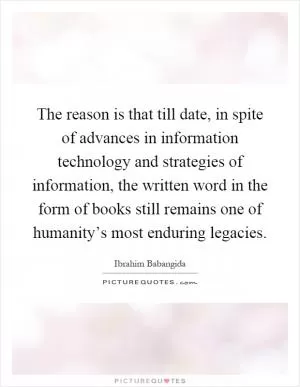 The reason is that till date, in spite of advances in information technology and strategies of information, the written word in the form of books still remains one of humanity’s most enduring legacies Picture Quote #1