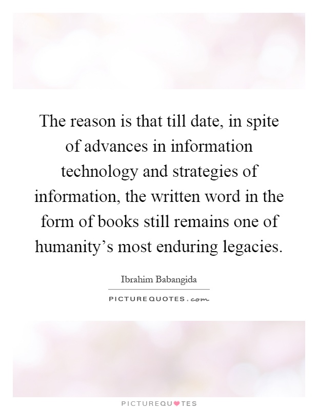 The reason is that till date, in spite of advances in information technology and strategies of information, the written word in the form of books still remains one of humanity's most enduring legacies Picture Quote #1
