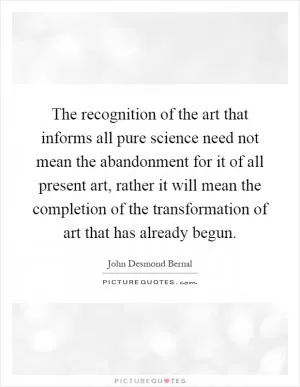 The recognition of the art that informs all pure science need not mean the abandonment for it of all present art, rather it will mean the completion of the transformation of art that has already begun Picture Quote #1