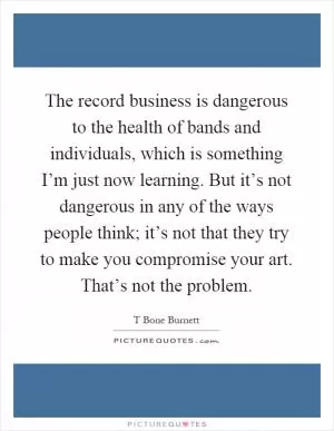 The record business is dangerous to the health of bands and individuals, which is something I’m just now learning. But it’s not dangerous in any of the ways people think; it’s not that they try to make you compromise your art. That’s not the problem Picture Quote #1