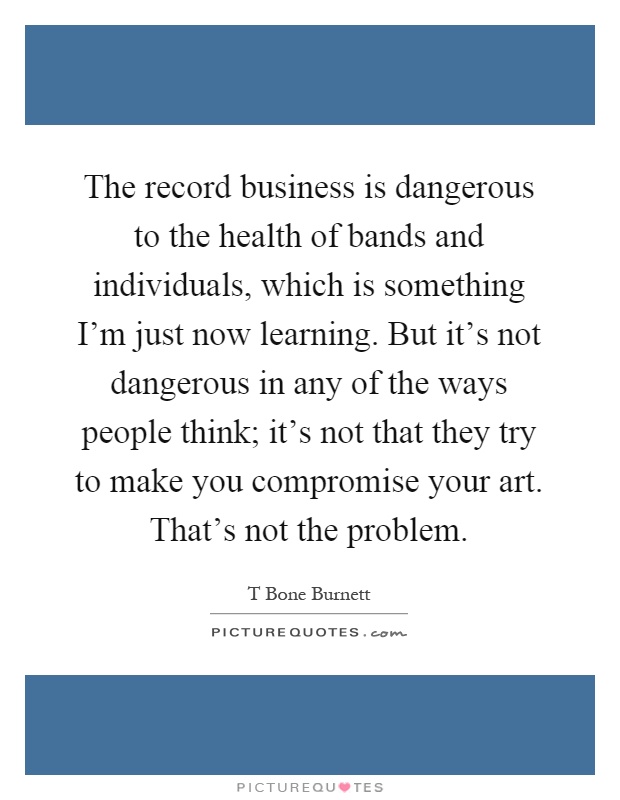 The record business is dangerous to the health of bands and individuals, which is something I'm just now learning. But it's not dangerous in any of the ways people think; it's not that they try to make you compromise your art. That's not the problem Picture Quote #1