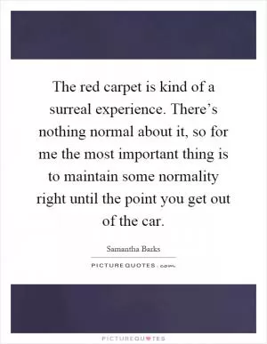 The red carpet is kind of a surreal experience. There’s nothing normal about it, so for me the most important thing is to maintain some normality right until the point you get out of the car Picture Quote #1