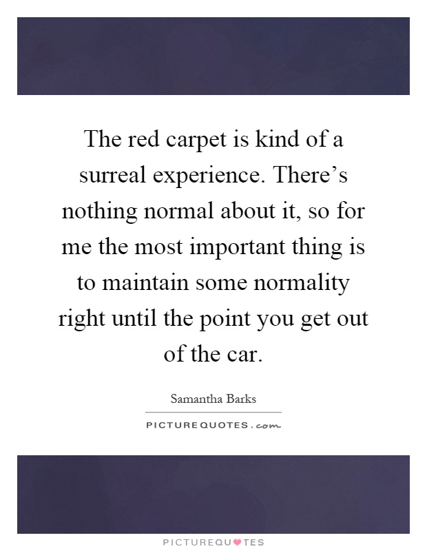 The red carpet is kind of a surreal experience. There's nothing normal about it, so for me the most important thing is to maintain some normality right until the point you get out of the car Picture Quote #1