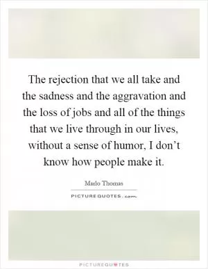 The rejection that we all take and the sadness and the aggravation and the loss of jobs and all of the things that we live through in our lives, without a sense of humor, I don’t know how people make it Picture Quote #1
