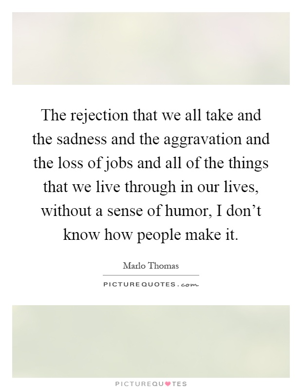 The rejection that we all take and the sadness and the aggravation and the loss of jobs and all of the things that we live through in our lives, without a sense of humor, I don't know how people make it Picture Quote #1