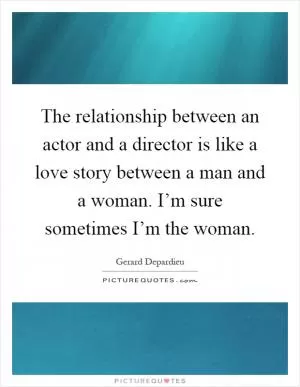 The relationship between an actor and a director is like a love story between a man and a woman. I’m sure sometimes I’m the woman Picture Quote #1