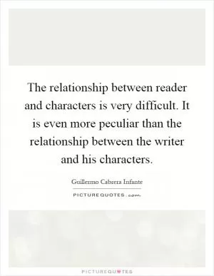 The relationship between reader and characters is very difficult. It is even more peculiar than the relationship between the writer and his characters Picture Quote #1