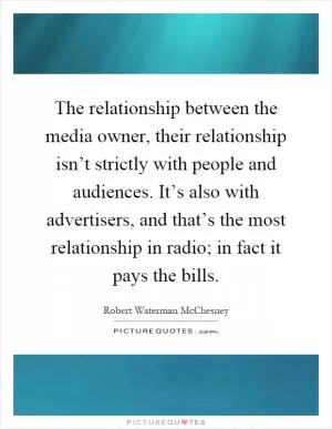 The relationship between the media owner, their relationship isn’t strictly with people and audiences. It’s also with advertisers, and that’s the most relationship in radio; in fact it pays the bills Picture Quote #1