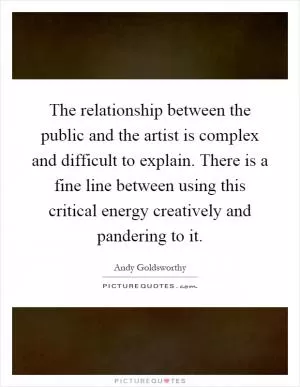 The relationship between the public and the artist is complex and difficult to explain. There is a fine line between using this critical energy creatively and pandering to it Picture Quote #1