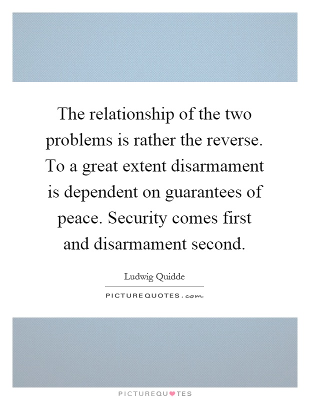 The relationship of the two problems is rather the reverse. To a great extent disarmament is dependent on guarantees of peace. Security comes first and disarmament second Picture Quote #1