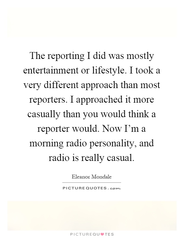 The reporting I did was mostly entertainment or lifestyle. I took a very different approach than most reporters. I approached it more casually than you would think a reporter would. Now I'm a morning radio personality, and radio is really casual Picture Quote #1