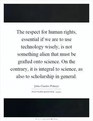 The respect for human rights, essential if we are to use technology wisely, is not something alien that must be grafted onto science. On the contrary, it is integral to science, as also to scholarship in general Picture Quote #1