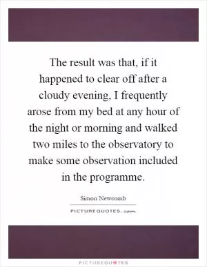The result was that, if it happened to clear off after a cloudy evening, I frequently arose from my bed at any hour of the night or morning and walked two miles to the observatory to make some observation included in the programme Picture Quote #1
