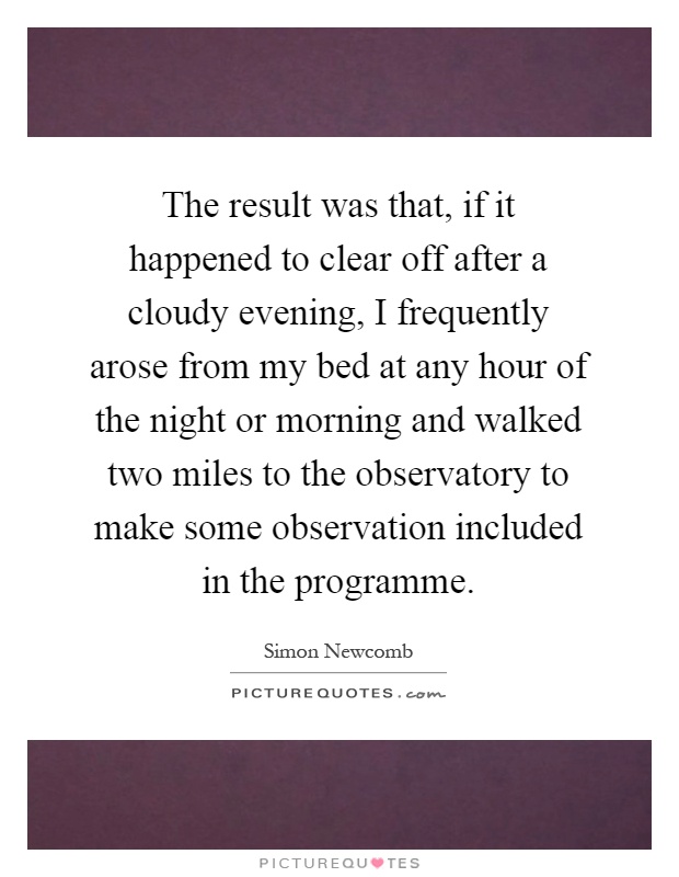The result was that, if it happened to clear off after a cloudy evening, I frequently arose from my bed at any hour of the night or morning and walked two miles to the observatory to make some observation included in the programme Picture Quote #1