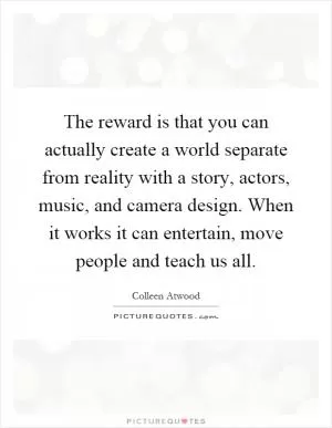 The reward is that you can actually create a world separate from reality with a story, actors, music, and camera design. When it works it can entertain, move people and teach us all Picture Quote #1