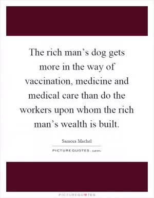 The rich man’s dog gets more in the way of vaccination, medicine and medical care than do the workers upon whom the rich man’s wealth is built Picture Quote #1