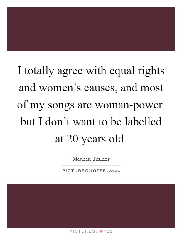 I totally agree with equal rights and women's causes, and most of my songs are woman-power, but I don't want to be labelled at 20 years old. Picture Quote #1