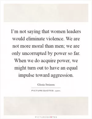 I’m not saying that women leaders would eliminate violence. We are not more moral than men; we are only uncorrupted by power so far. When we do acquire power, we might turn out to have an equal impulse toward aggression Picture Quote #1