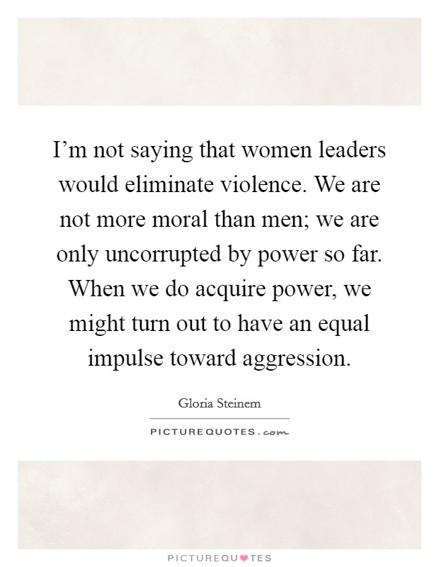 I'm not saying that women leaders would eliminate violence. We are not more moral than men; we are only uncorrupted by power so far. When we do acquire power, we might turn out to have an equal impulse toward aggression. Picture Quote #1