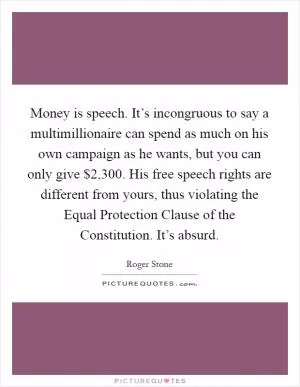 Money is speech. It’s incongruous to say a multimillionaire can spend as much on his own campaign as he wants, but you can only give $2,300. His free speech rights are different from yours, thus violating the Equal Protection Clause of the Constitution. It’s absurd Picture Quote #1