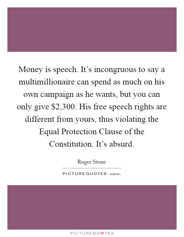 Money is speech. It's incongruous to say a multimillionaire can spend as much on his own campaign as he wants, but you can only give $2,300. His free speech rights are different from yours, thus violating the Equal Protection Clause of the Constitution. It's absurd. Picture Quote #1