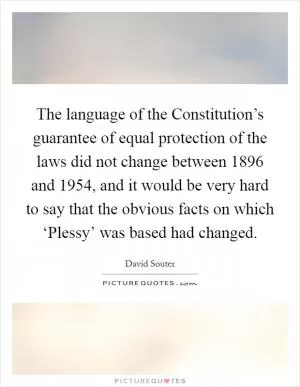 The language of the Constitution’s guarantee of equal protection of the laws did not change between 1896 and 1954, and it would be very hard to say that the obvious facts on which ‘Plessy’ was based had changed Picture Quote #1