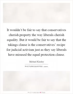 It wouldn’t be fair to say that conservatives cherish property the way liberals cherish equality. But it would be fair to say that the takings clause is the conservatives’ recipe for judicial activism just as they say liberals have misused the equal protection clause Picture Quote #1