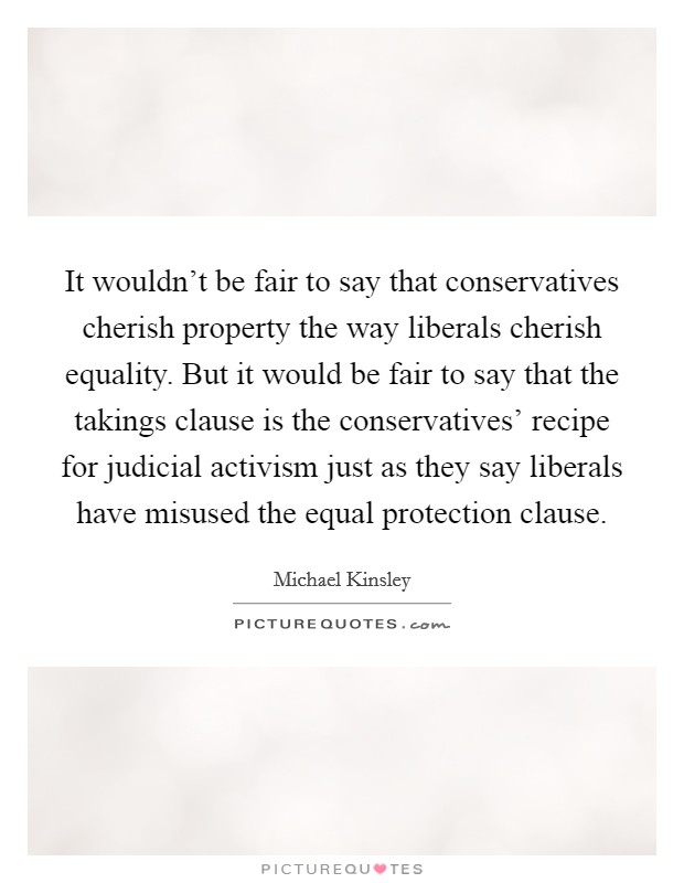 It wouldn't be fair to say that conservatives cherish property the way liberals cherish equality. But it would be fair to say that the takings clause is the conservatives' recipe for judicial activism just as they say liberals have misused the equal protection clause. Picture Quote #1