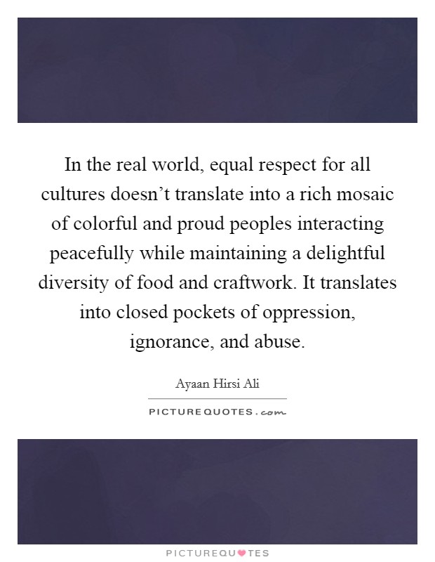 In the real world, equal respect for all cultures doesn't translate into a rich mosaic of colorful and proud peoples interacting peacefully while maintaining a delightful diversity of food and craftwork. It translates into closed pockets of oppression, ignorance, and abuse. Picture Quote #1