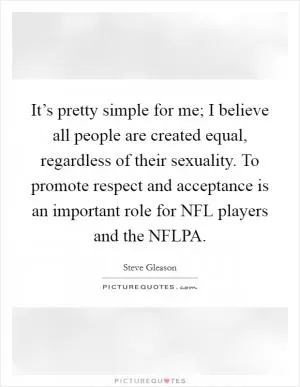 It’s pretty simple for me; I believe all people are created equal, regardless of their sexuality. To promote respect and acceptance is an important role for NFL players and the NFLPA Picture Quote #1