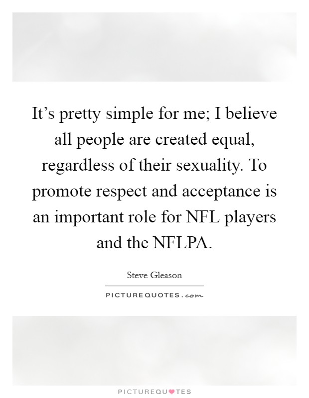 It's pretty simple for me; I believe all people are created equal, regardless of their sexuality. To promote respect and acceptance is an important role for NFL players and the NFLPA. Picture Quote #1