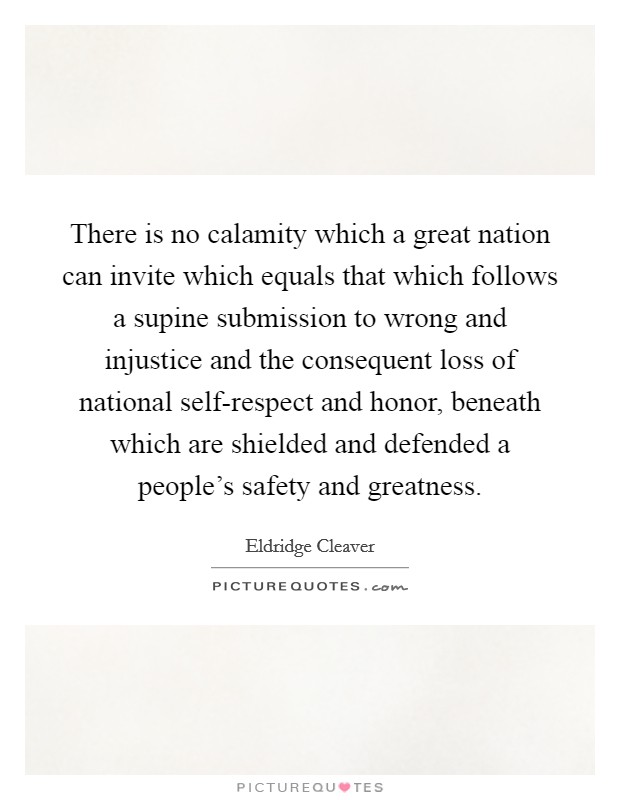 There is no calamity which a great nation can invite which equals that which follows a supine submission to wrong and injustice and the consequent loss of national self-respect and honor, beneath which are shielded and defended a people's safety and greatness. Picture Quote #1