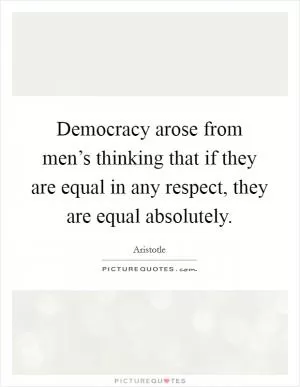 Democracy arose from men’s thinking that if they are equal in any respect, they are equal absolutely Picture Quote #1