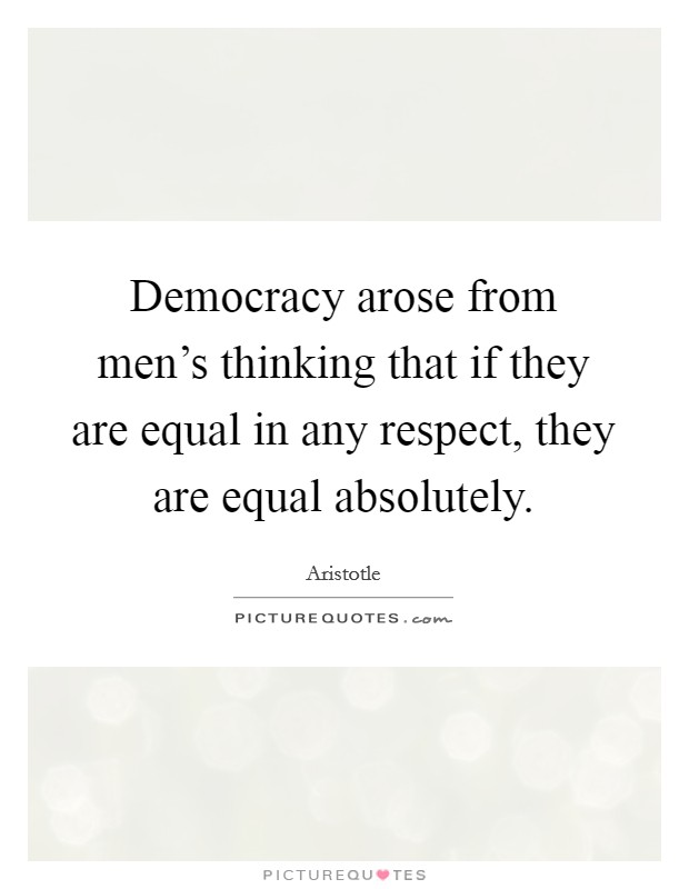 Democracy arose from men's thinking that if they are equal in any respect, they are equal absolutely. Picture Quote #1