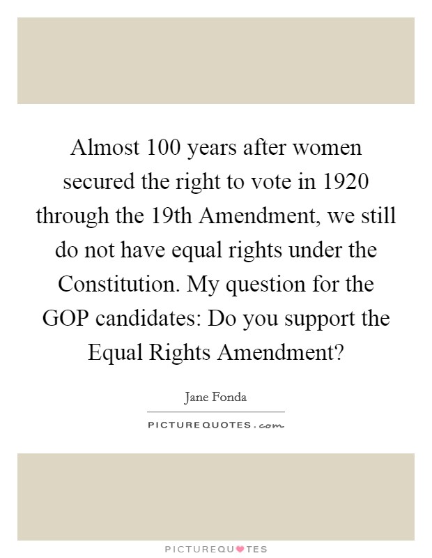 Almost 100 years after women secured the right to vote in 1920 through the 19th Amendment, we still do not have equal rights under the Constitution. My question for the GOP candidates: Do you support the Equal Rights Amendment? Picture Quote #1